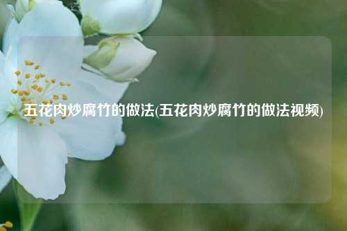 五花肉炒腐竹的做法(五花肉炒腐竹的做法视频)