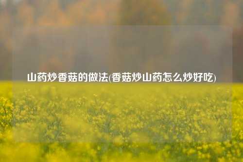 山药炒香菇的做法(香菇炒山药怎么炒好吃)